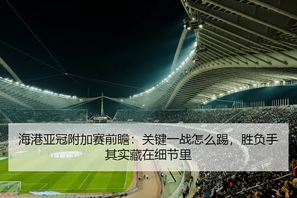 海港亚冠附加赛前瞻：关键一战怎么踢，胜负手其实藏在细节里
