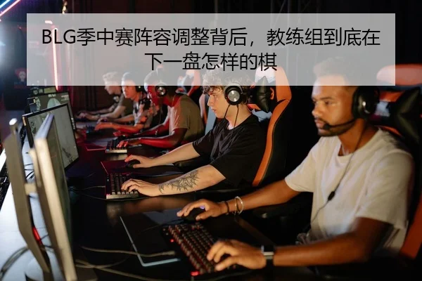 BLG季中赛阵容调整背后，教练组到底在下一盘怎样的棋